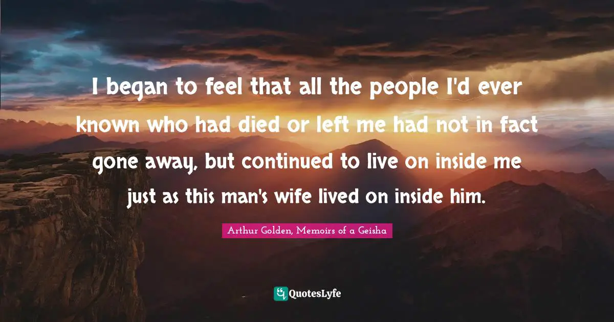 I began to feel that all the people I'd ever known who had died or left me had not in fact gone away, but continued to live on inside me just as this man's wife lived on inside him.