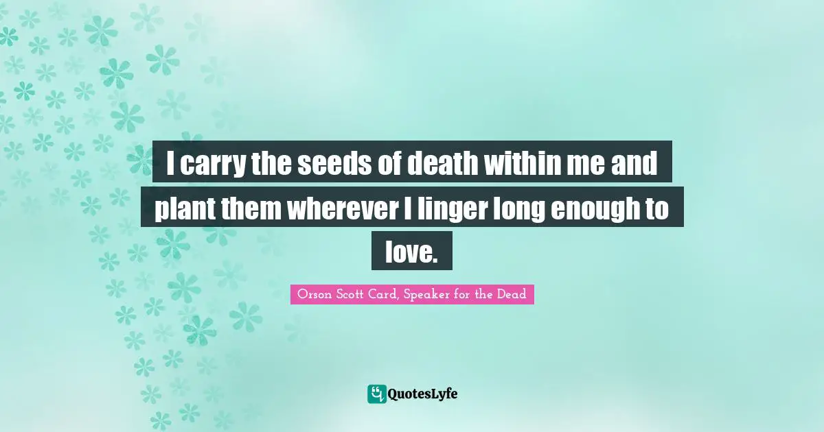 I carry the seeds of death within me and plant them wherever I linger long enough to love.