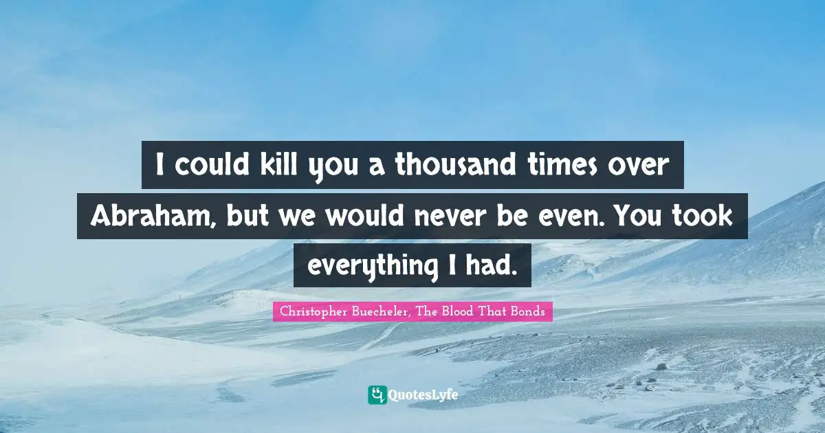 I could kill you a thousand times over Abraham, but we would never be even. You took everything I had.