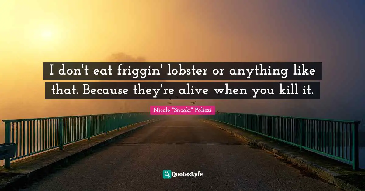 I don't eat friggin' lobster or anything like that. Because they're alive when you kill it.
