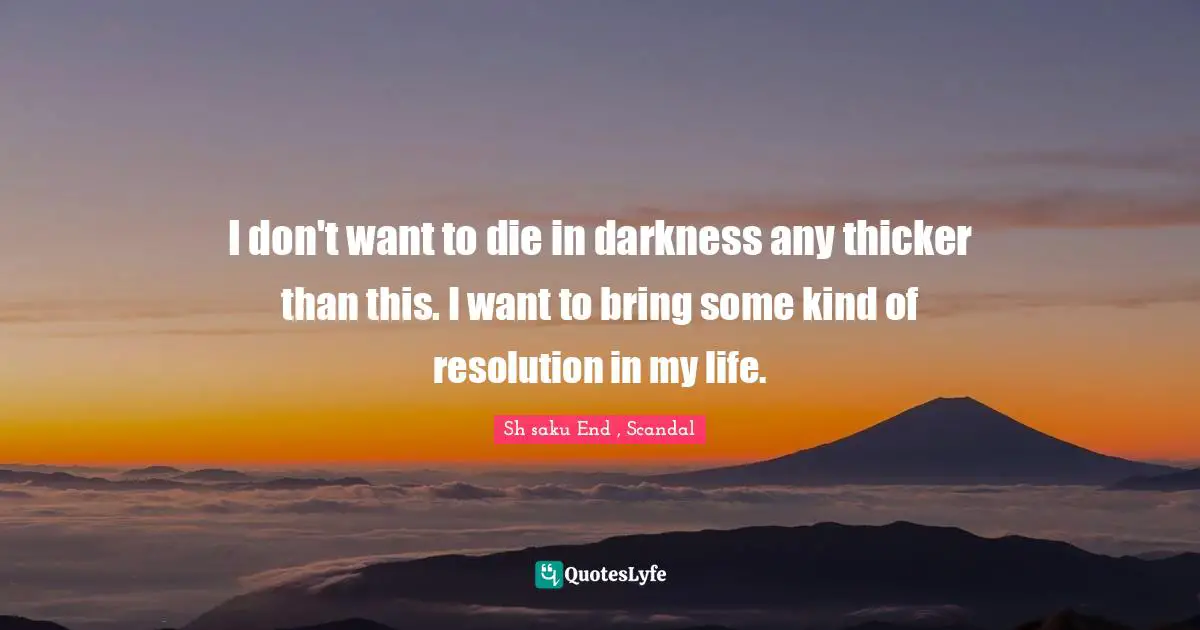 I don't want to die in darkness any thicker than this. I want to bring some kind of resolution in my life.