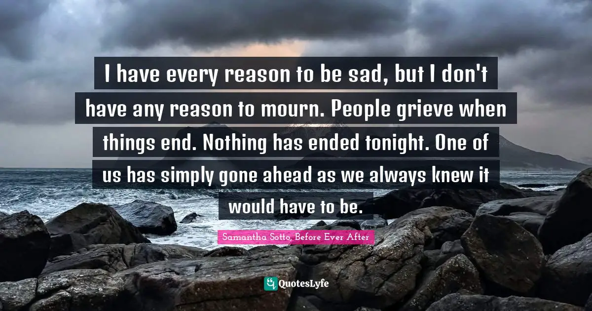 I have every reason to be sad, but I don't have any reason to mourn. People grieve when things end. Nothing has ended tonight. One of us has simply gone ahead as we always knew it would have to be.