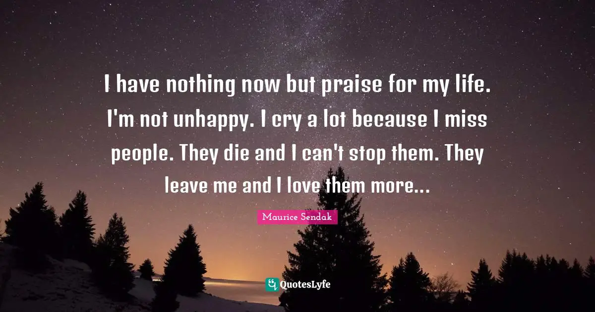 I have nothing now but praise for my life. I'm not unhappy. I cry a lot because I miss people. They die and I can't stop them. They leave me and I love them more...