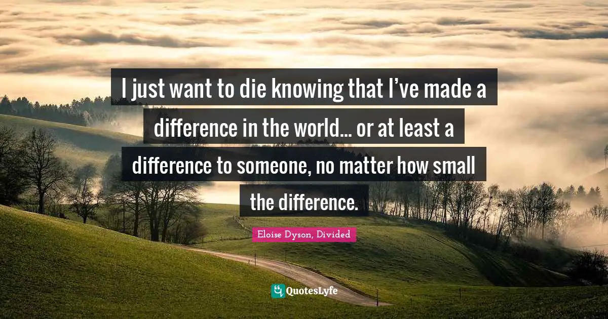 I just want to die knowing that I’ve made a difference in the world... or at least a difference to someone, no matter how small the difference.