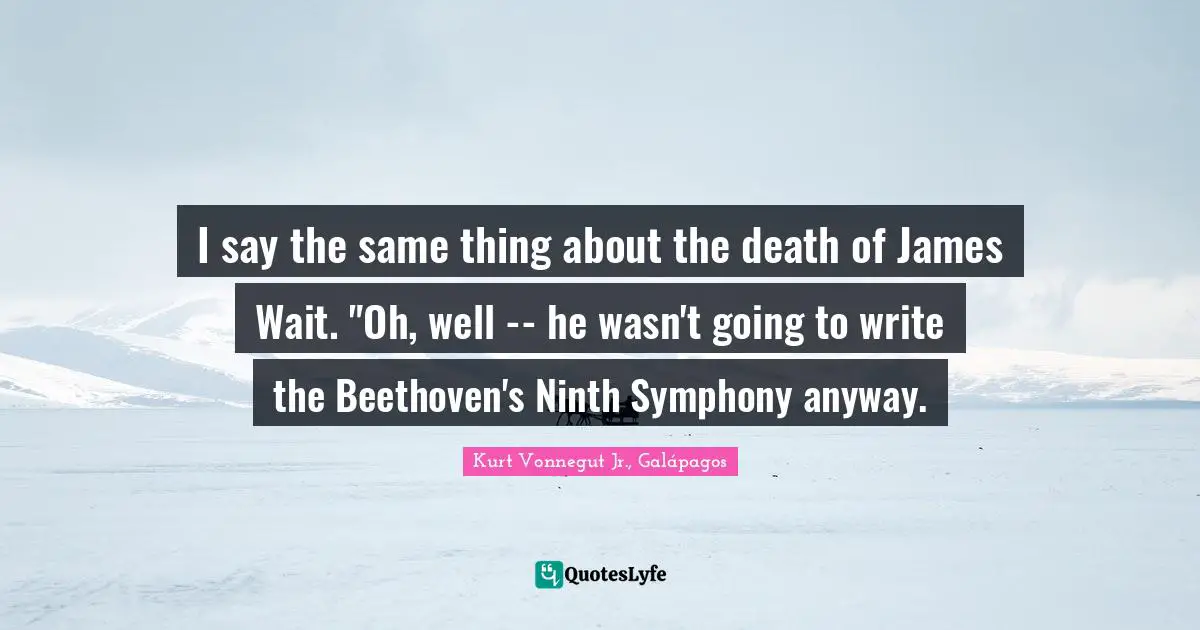 I say the same thing about the death of James Wait. "Oh, well -- he wasn't going to write the Beethoven's Ninth Symphony anyway.