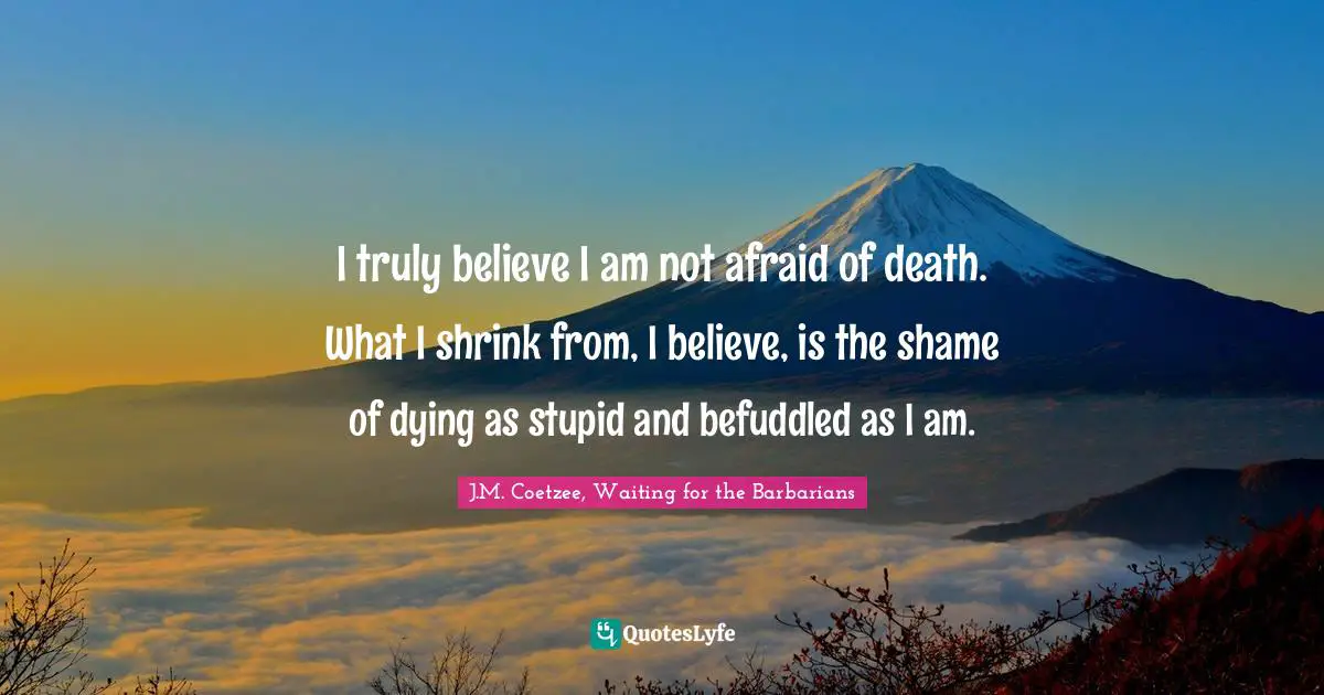J.M. Coetzee, Waiting For The Barbarians Quotes: "I truly believe I am not afraid of death. What I shrink from, I believe, is the shame of dying as stupid and befuddled as I am."
