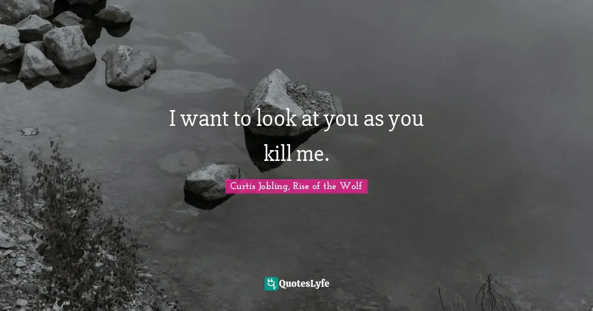 I want to look at you as you kill me.