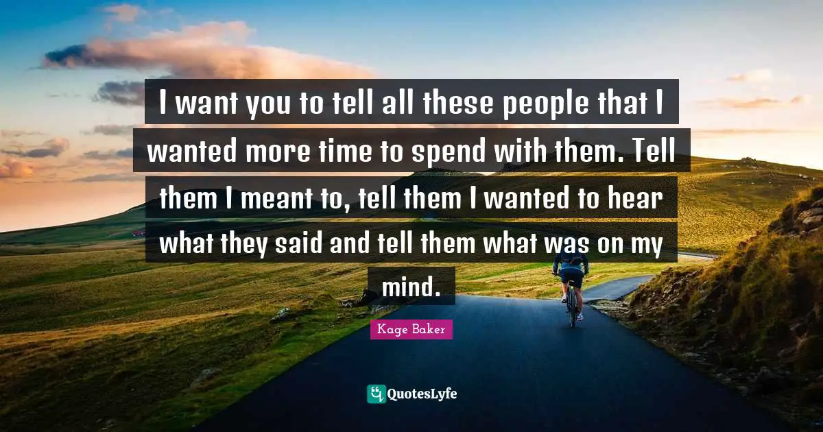 I want you to tell all these people that I wanted more time to spend with them. Tell them I meant to, tell them I wanted to hear what they said and tell them what was on my mind.