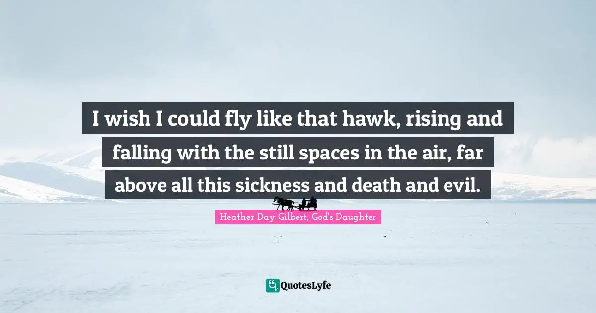 I wish I could fly like that hawk, rising and falling with the still spaces in the air, far above all this sickness and death and evil.