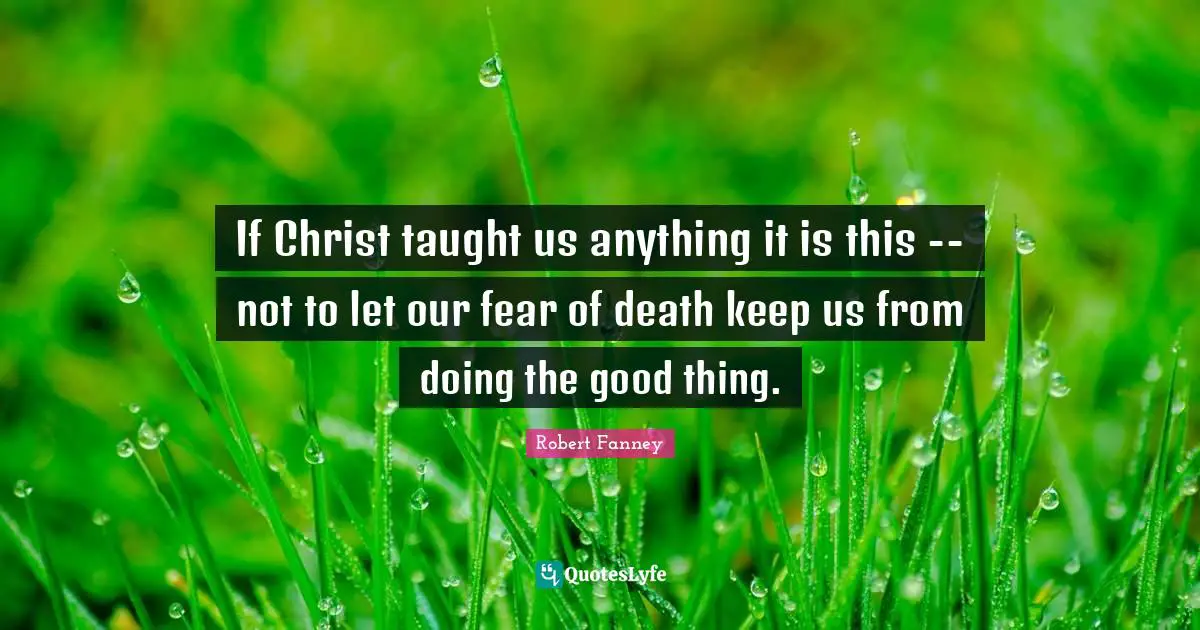 If Christ taught us anything it is this -- not to let our fear of death keep us from doing the good thing.