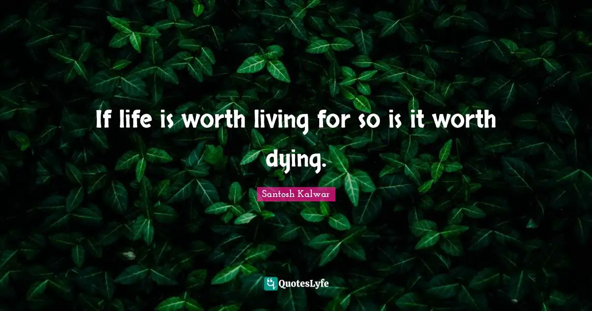 If life is worth living for so is it worth dying.