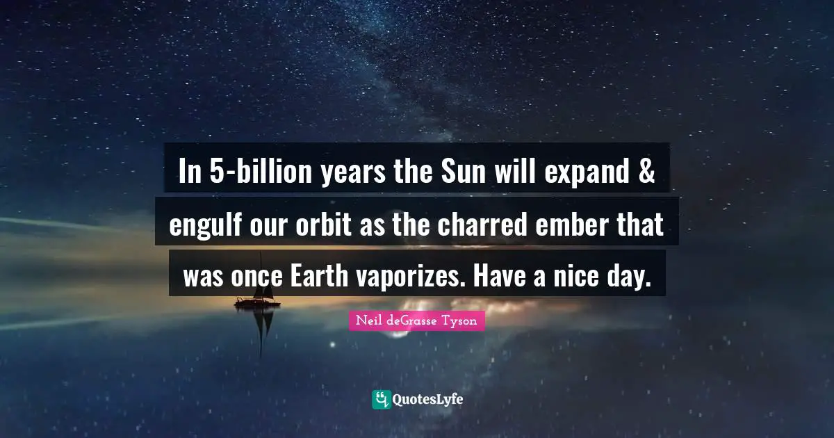 In 5-billion years the Sun will expand & engulf our orbit as the charred ember that was once Earth vaporizes. Have a nice day.