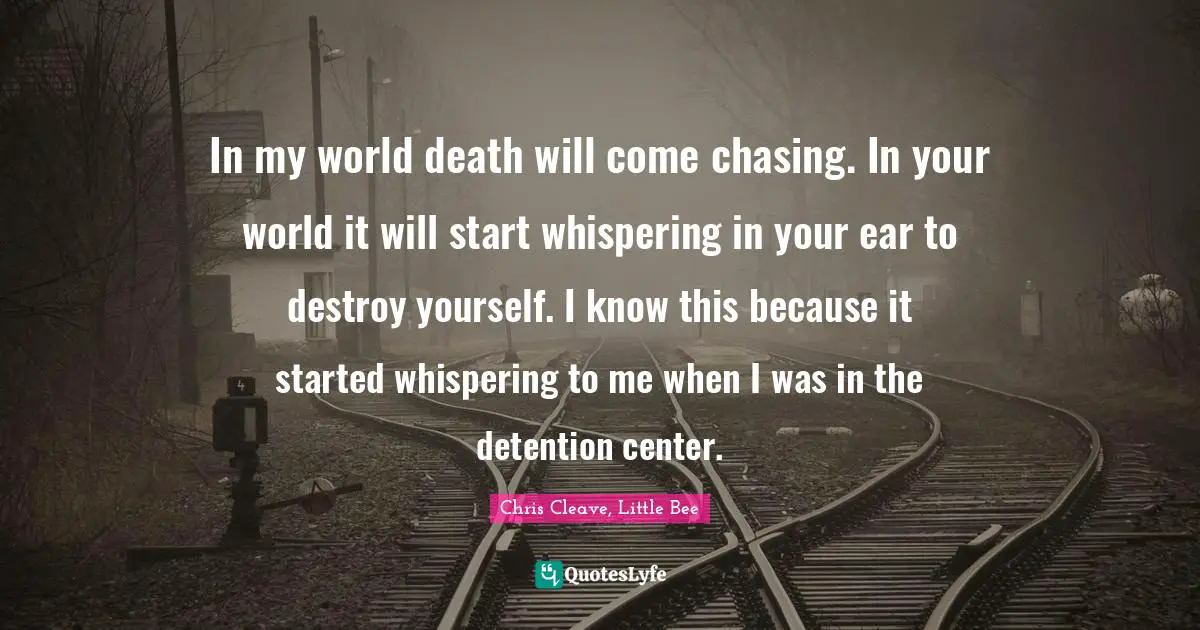 In my world death will come chasing. In your world it will start whispering in your ear to destroy yourself. I know this because it started whispering to me when I was in the detention center.