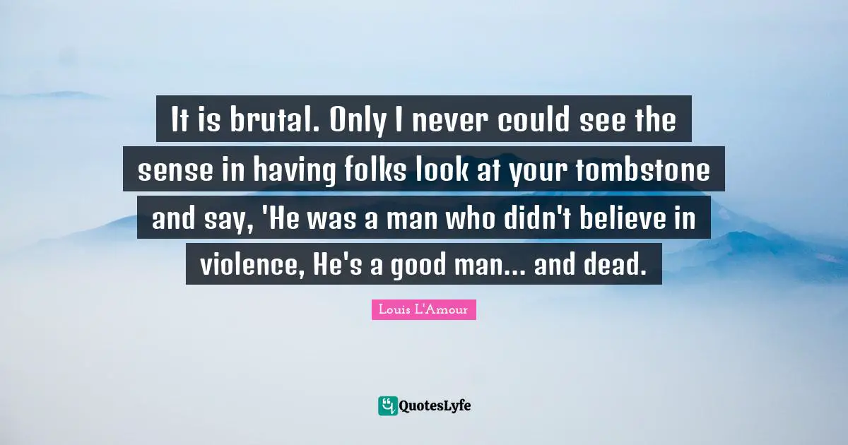 It is brutal. Only I never could see the sense in having folks look at your tombstone and say, 'He was a man who didn't believe in violence, He's a good man... and dead.