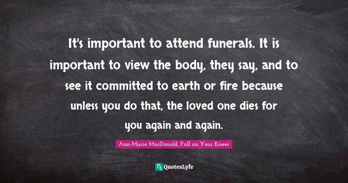 It's important to attend funerals. It is important to view the body, they say, and to see it committed to earth or fire because unless you do that, the loved one dies for you again and again.