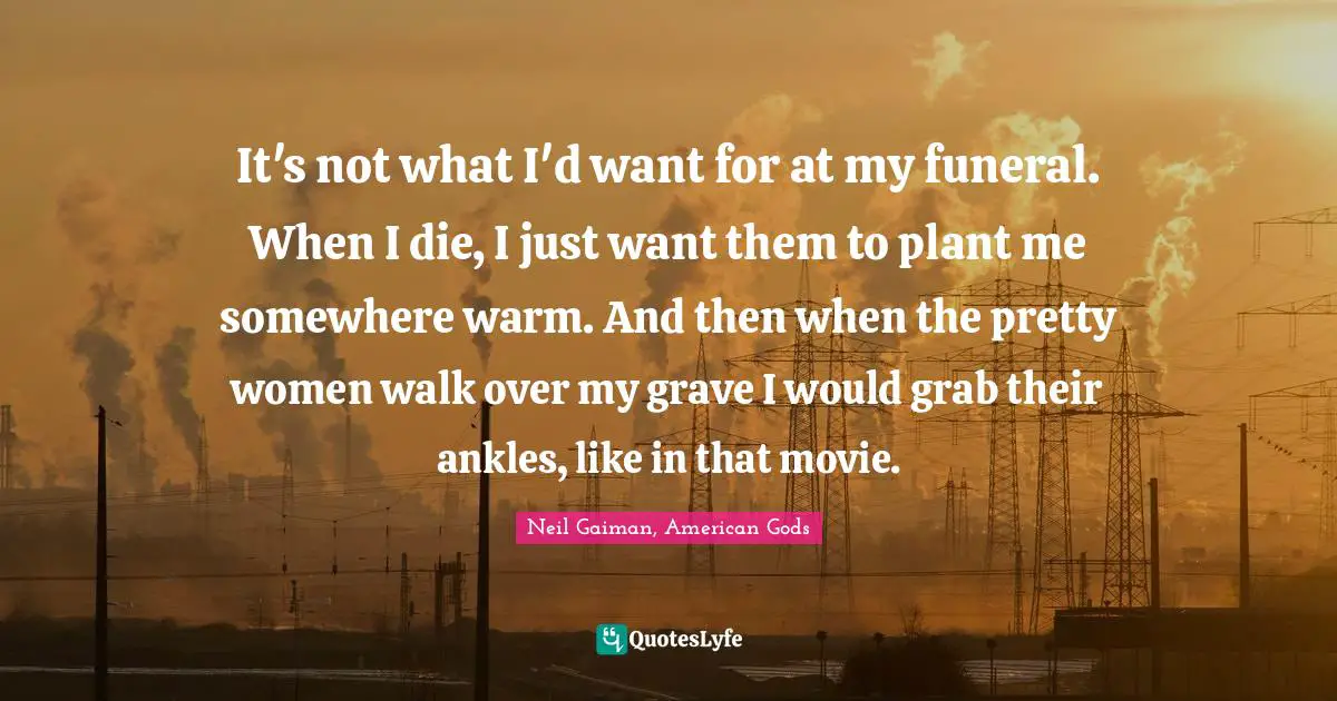 It's not what I'd want for at my funeral. When I die, I just want them to plant me somewhere warm. And then when the pretty women walk over my grave I would grab their ankles, like in that movie.