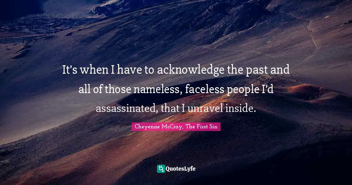 It’s when I have to acknowledge the past and all of those nameless, faceless people I’d assassinated, that I unravel inside.