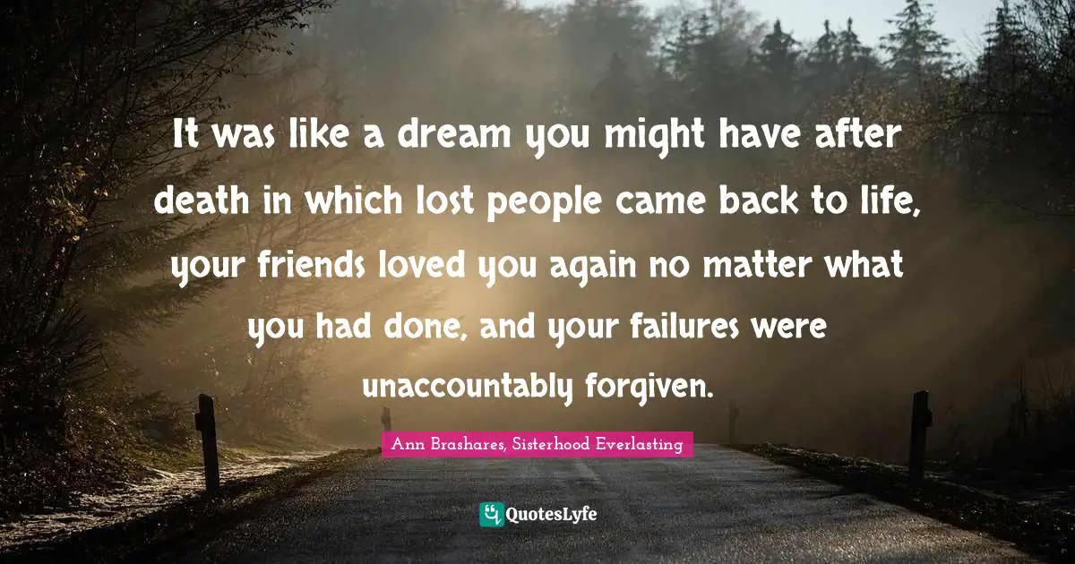 It was like a dream you might have after death in which lost people came back to life, your friends loved you again no matter what you had done, and your failures were unaccountably forgiven.