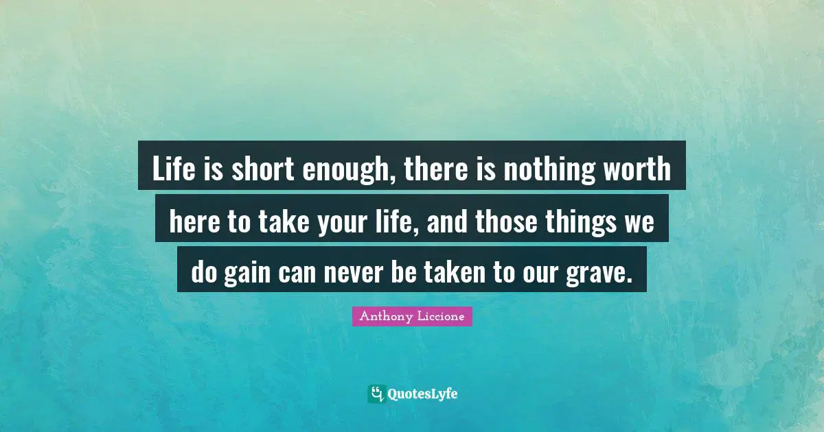 Life is short enough, there is nothing worth here to take your life, and those things we do gain can never be taken to our grave.