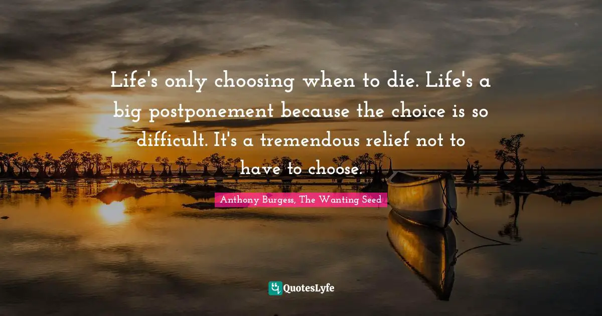 Life's only choosing when to die. Life's a big postponement because the choice is so difficult. It's a tremendous relief not to have to choose.