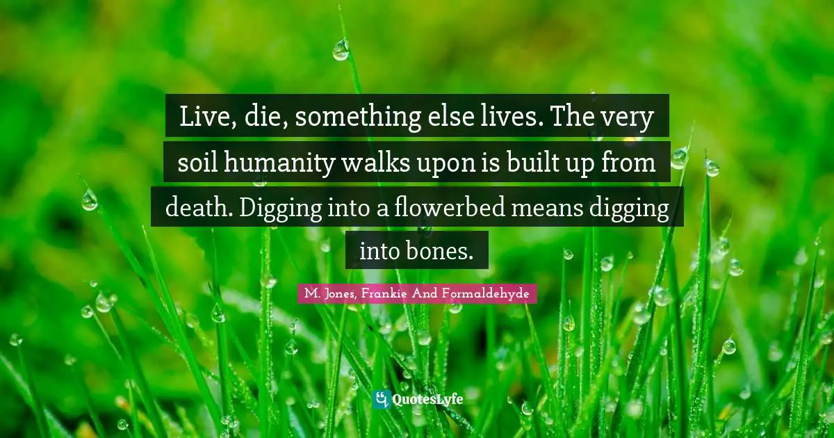 Live, die, something else lives. The very soil humanity walks upon is built up from death. Digging into a flowerbed means digging into bones.