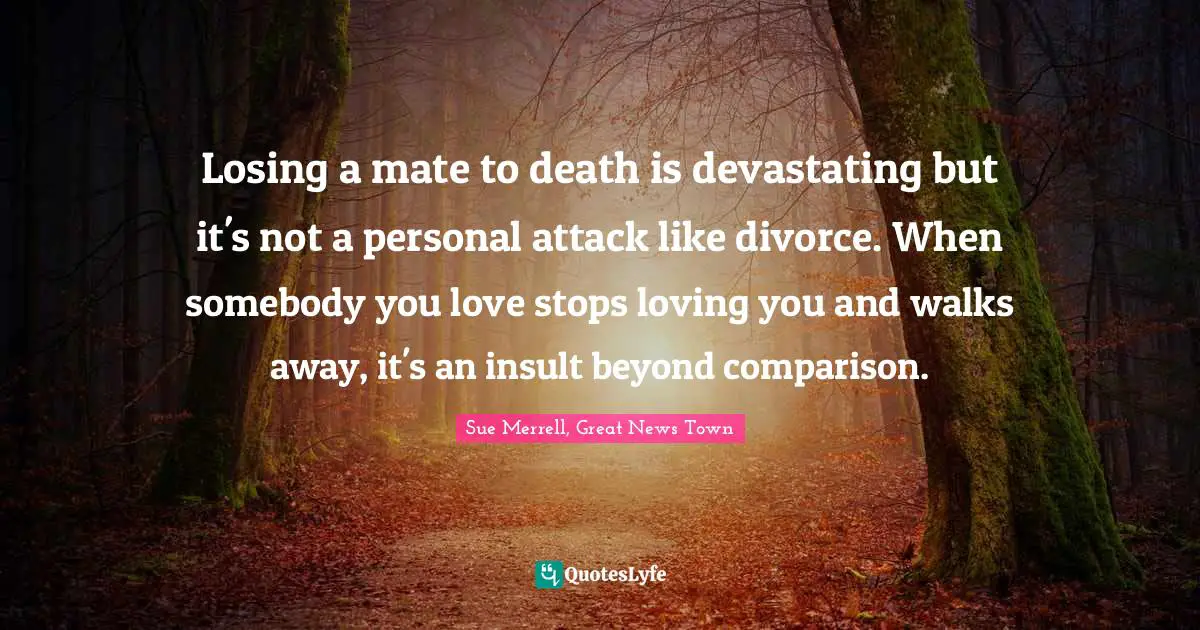 Losing a mate to death is devastating but it's not a personal attack like divorce. When somebody you love stops loving you and walks away, it's an insult beyond comparison.