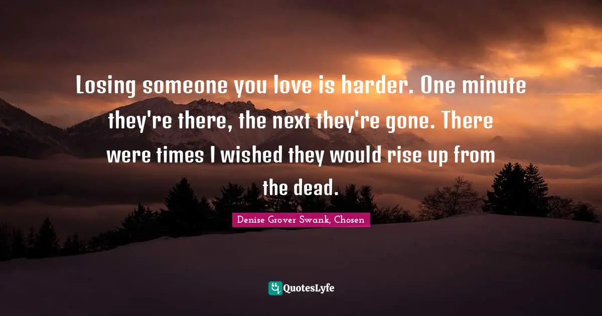 Losing someone you love is harder. One minute they're there, the next they're gone. There were times I wished they would rise up from the dead.