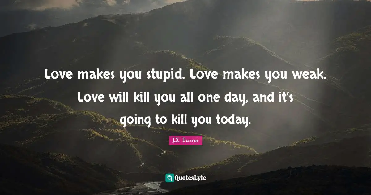 J.X. Burros Quotes: "Love makes you stupid. Love makes you weak. Love will kill you all one day, and it’s going to kill you today."