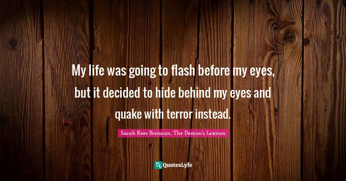 My life was going to flash before my eyes, but it decided to hide behind my eyes and quake with terror instead.