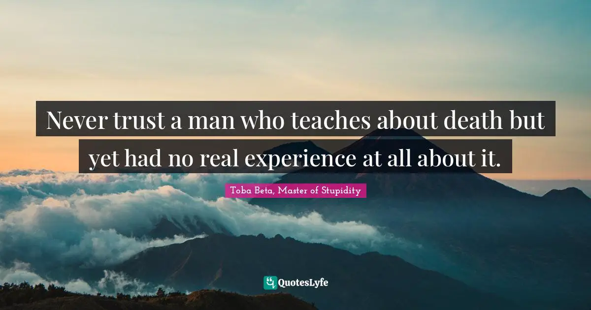 Never trust a man who teaches about death but yet had no real experience at all about it.