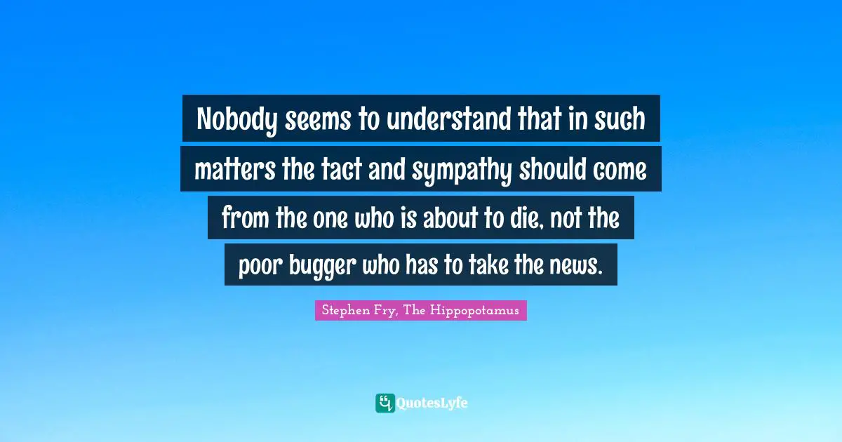 Nobody seems to understand that in such matters the tact and sympathy should come from the one who is about to die, not the poor bugger who has to take the news.