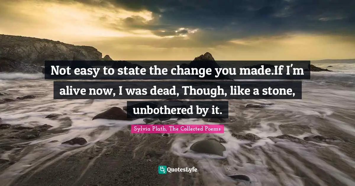 Sylvia Plath, The Collected Poems Quotes: "Not easy to state the change you made.If I'm alive now, I was dead, Though, like a stone, unbothered by it."