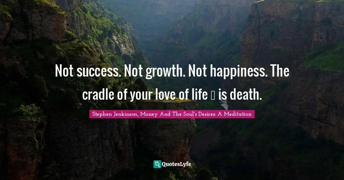 Not success. Not growth. Not happiness. The cradle of your love of life … is death.