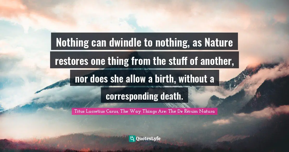 Titus Lucretius Carus Quotes: "Nothing can dwindle to nothing, as Nature restores one thing from the stuff of another, nor does she allow a birth, without a corresponding death."