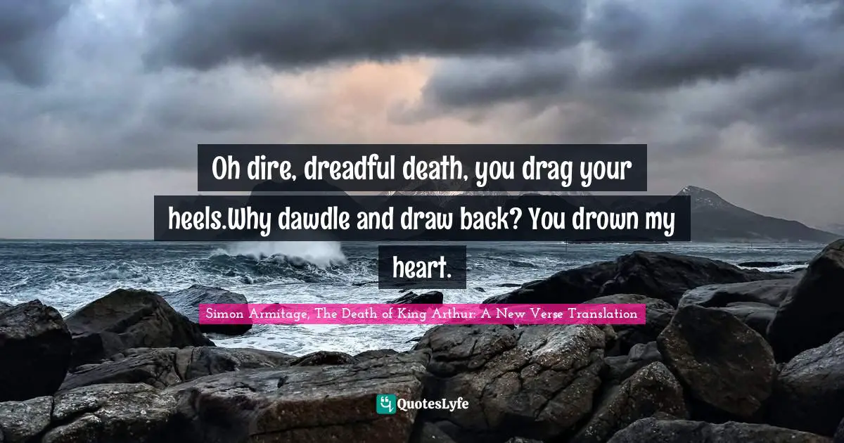 Oh dire, dreadful death, you drag your heels.Why dawdle and draw back? You drown my heart.