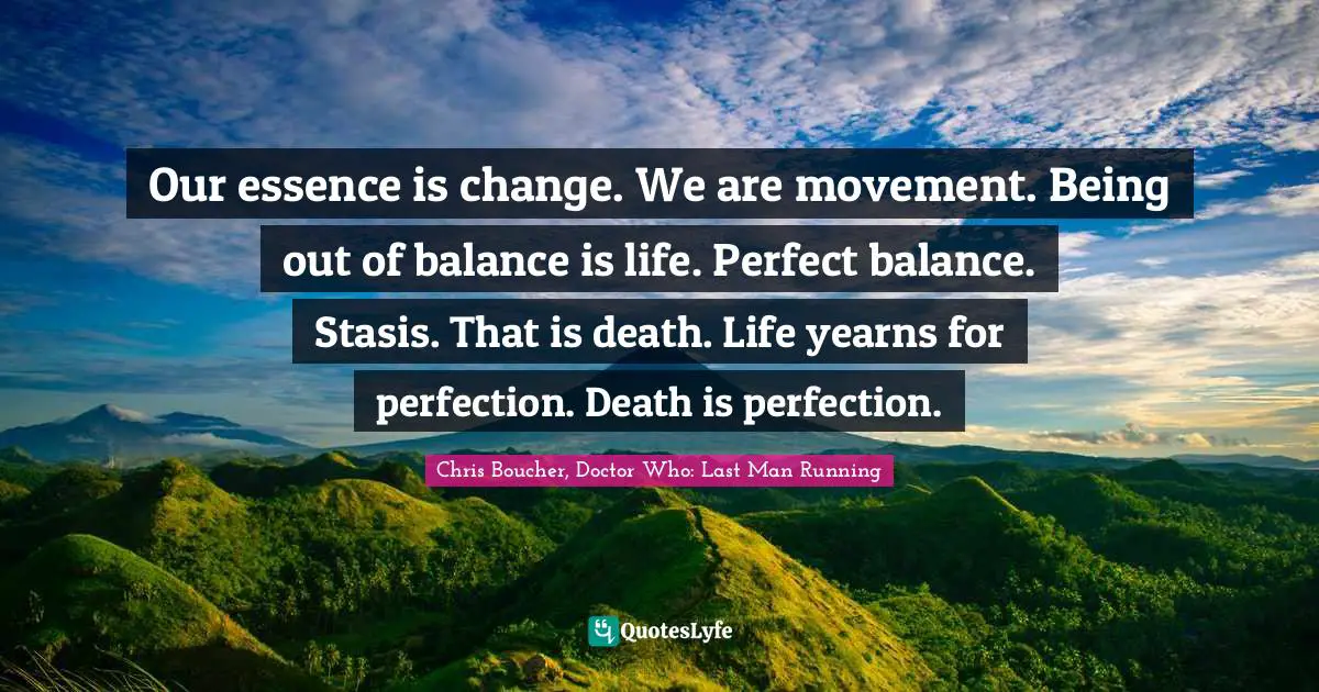 Our essence is change. We are movement. Being out of balance is life. Perfect balance. Stasis. That is death. Life yearns for perfection. Death is perfection.