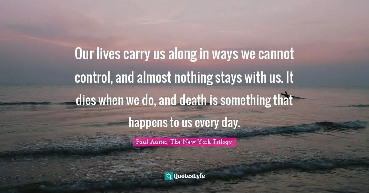 Our lives carry us along in ways we cannot control, and almost nothing stays with us. It dies when we do, and death is something that happens to us every day.