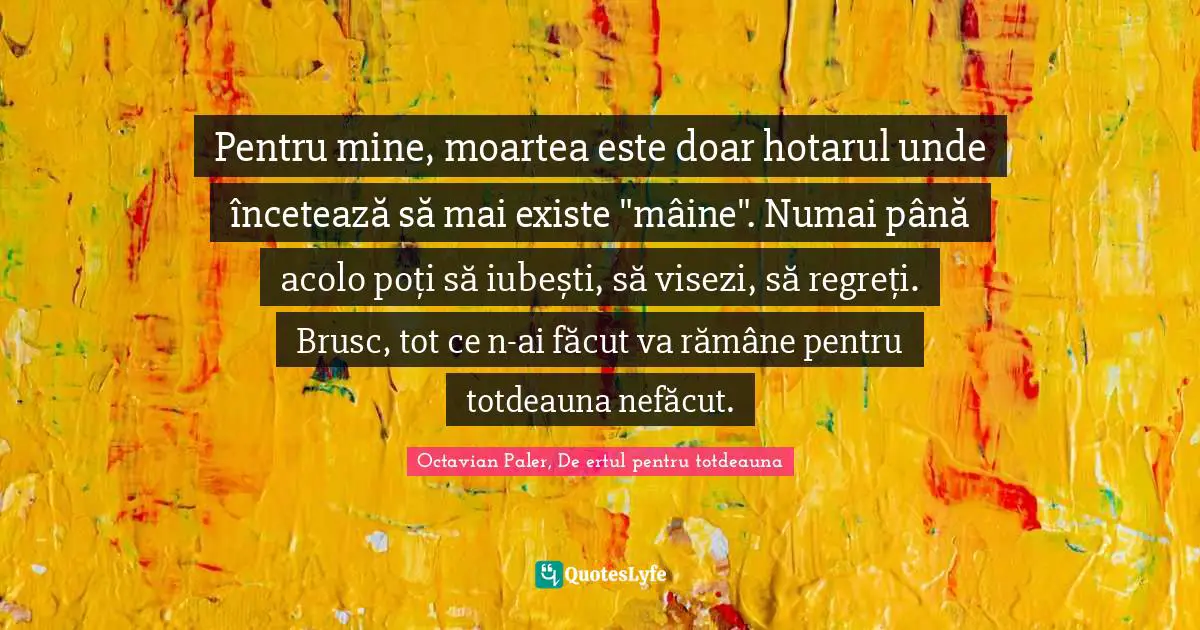 Pentru mine, moartea este doar hotarul unde încetează să mai existe "mâine". Numai până acolo poți să iubești, să visezi, să regreți. Brusc, tot ce n-ai făcut va rămâne pentru totdeauna nefăcut.