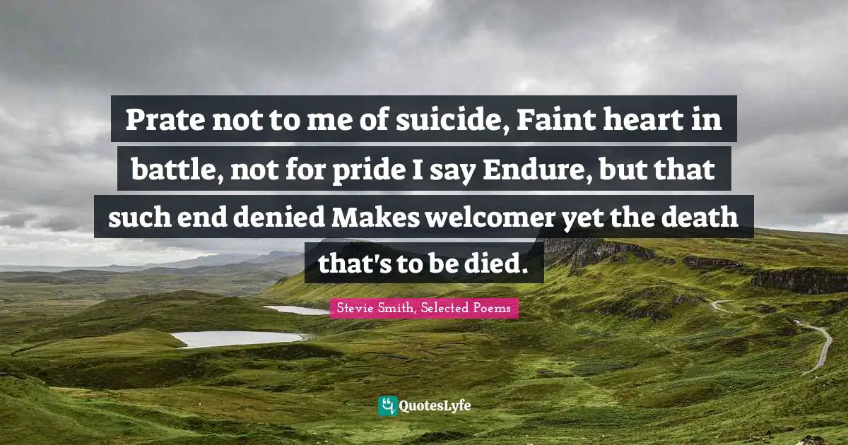 Prate not to me of suicide, Faint heart in battle, not for pride I say Endure, but that such end denied Makes welcomer yet the death that's to be died.