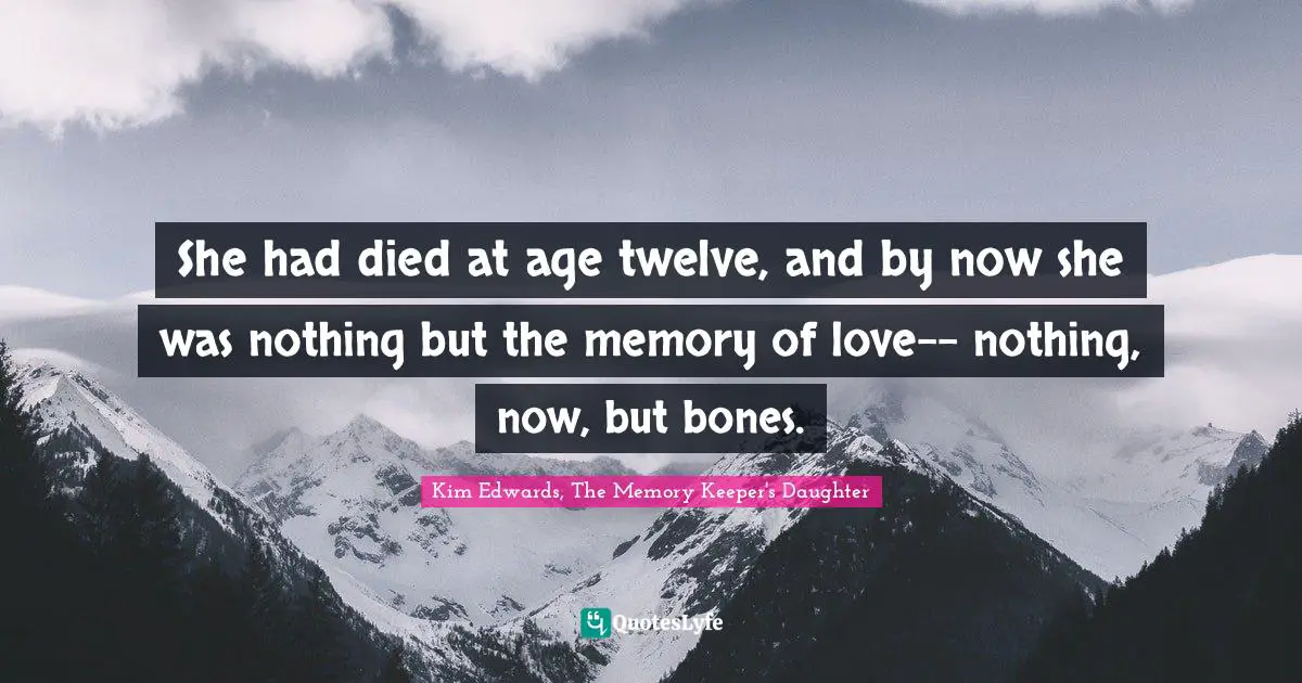 Kim Edwards Quotes: "She had died at age twelve, and by now she was nothing but the memory of love-- nothing, now, but bones."