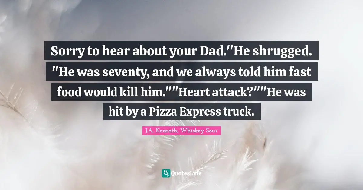 Sorry to hear about your Dad."He shrugged. "He was seventy, and we always told him fast food would kill him.""Heart attack?""He was hit by a Pizza Express truck.