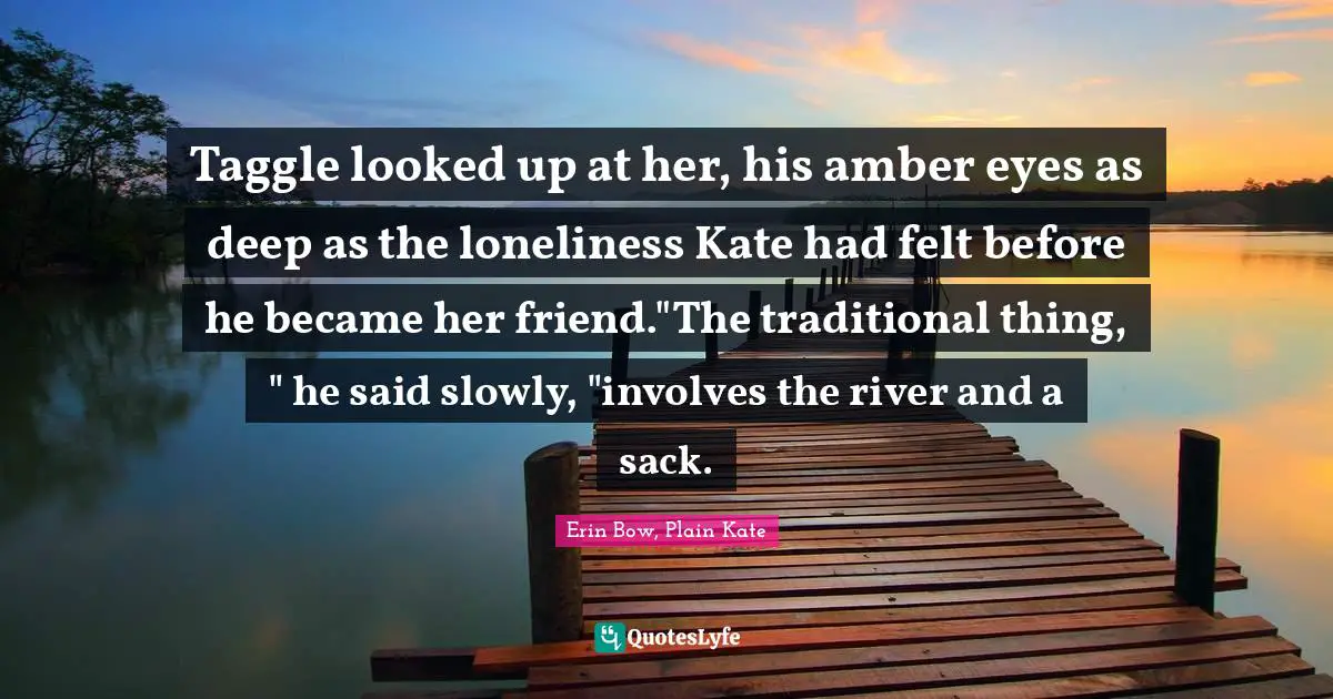 Taggle looked up at her, his amber eyes as deep as the loneliness Kate had felt before he became her friend."The traditional thing, " he said slowly, "involves the river and a sack.