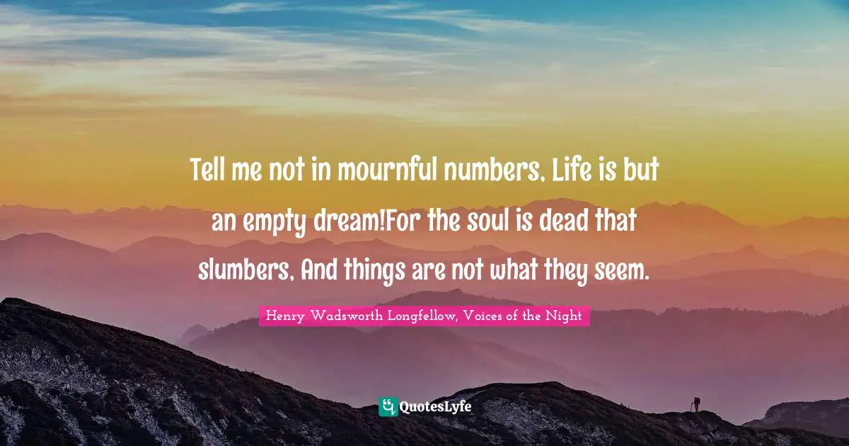 Tell me not in mournful numbers, Life is but an empty dream!For the soul is dead that slumbers, And things are not what they seem.