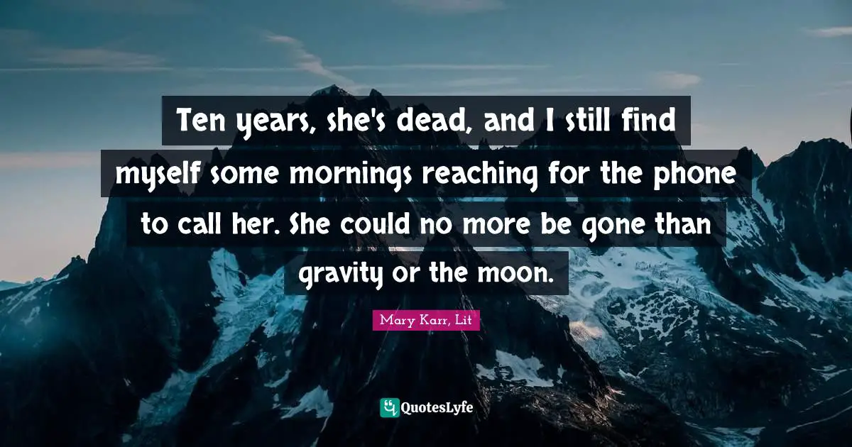 Ten years, she's dead, and I still find myself some mornings reaching for the phone to call her. She could no more be gone than gravity or the moon.