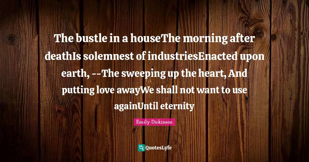 The bustle in a houseThe morning after deathIs solemnest of industriesEnacted upon earth, --The sweeping up the heart, And putting love awayWe shall not want to use againUntil eternity