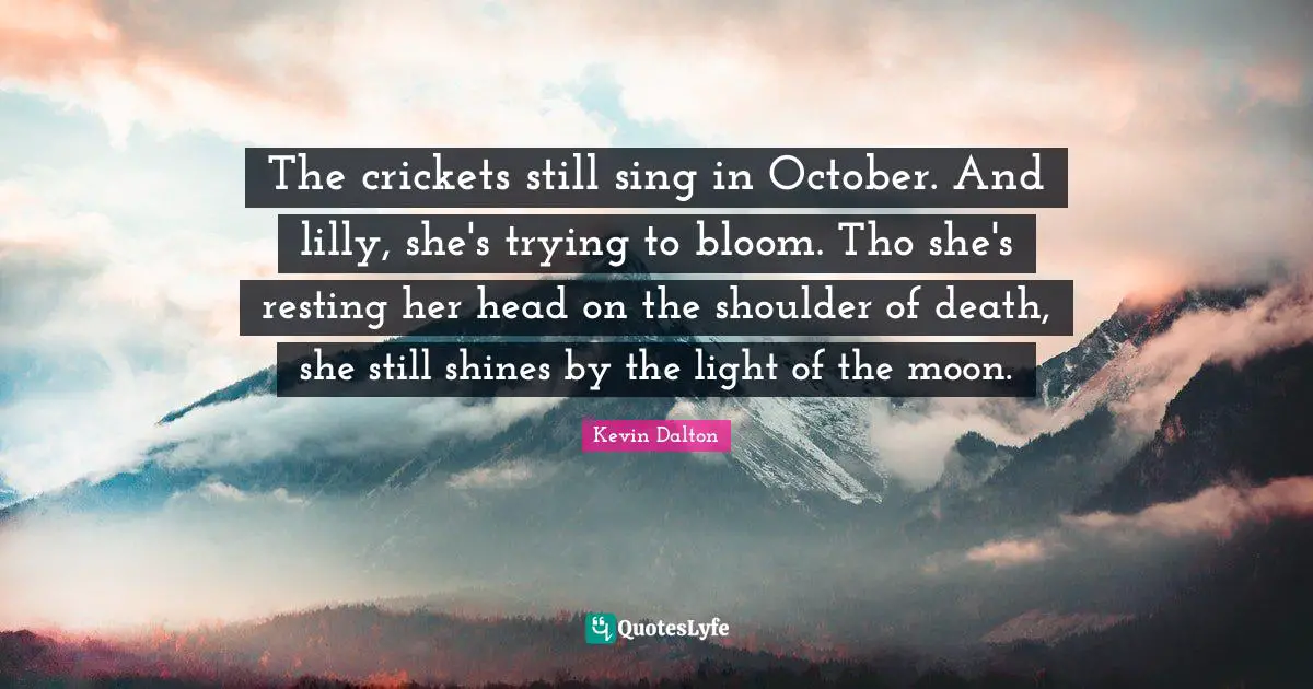 The crickets still sing in October. And lilly, she's trying to bloom. Tho she's resting her head on the shoulder of death, she still shines by the light of the moon.