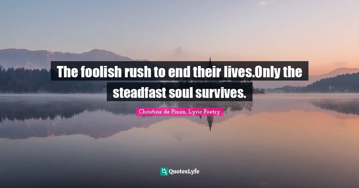 The foolish rush to end their lives.Only the steadfast soul survives.