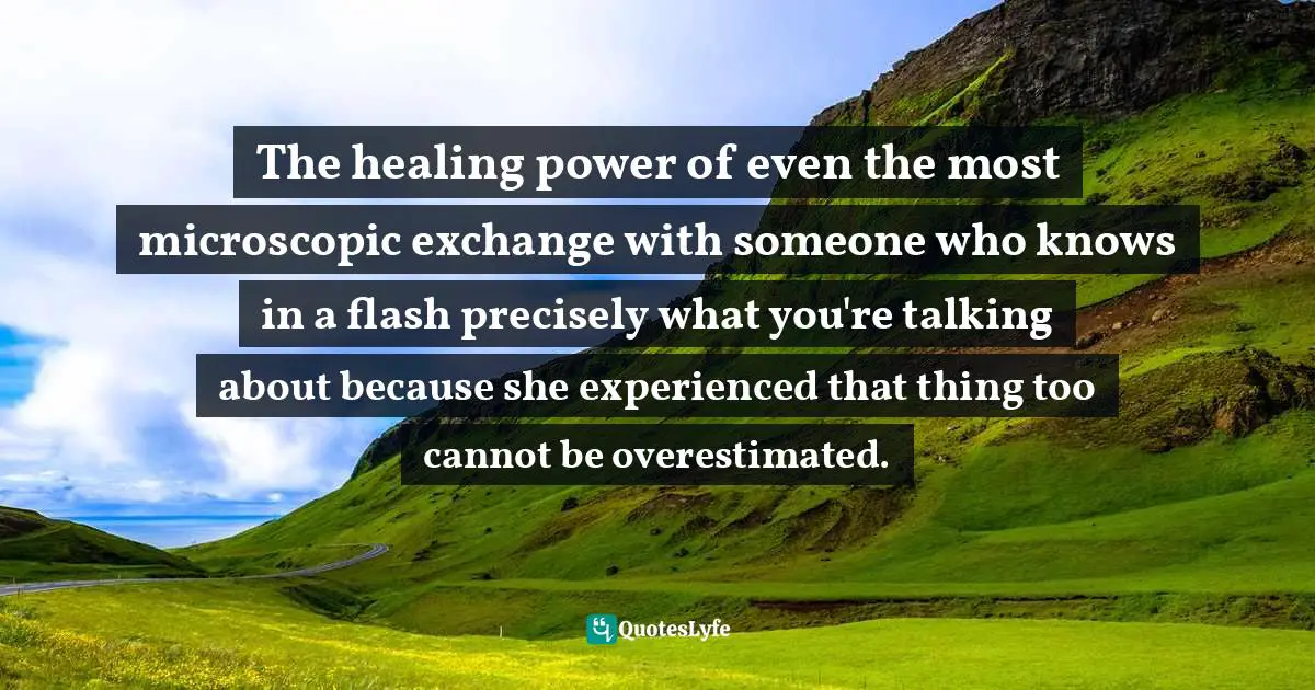Cheryl Strayed, Tiny Beautiful Things: Advice On Love And Life From Dear Sugar Quotes: "The healing power of even the most microscopic exchange with someone who knows in a flash precisely what you're talking about because she experienced that thing too cannot be overestimated."