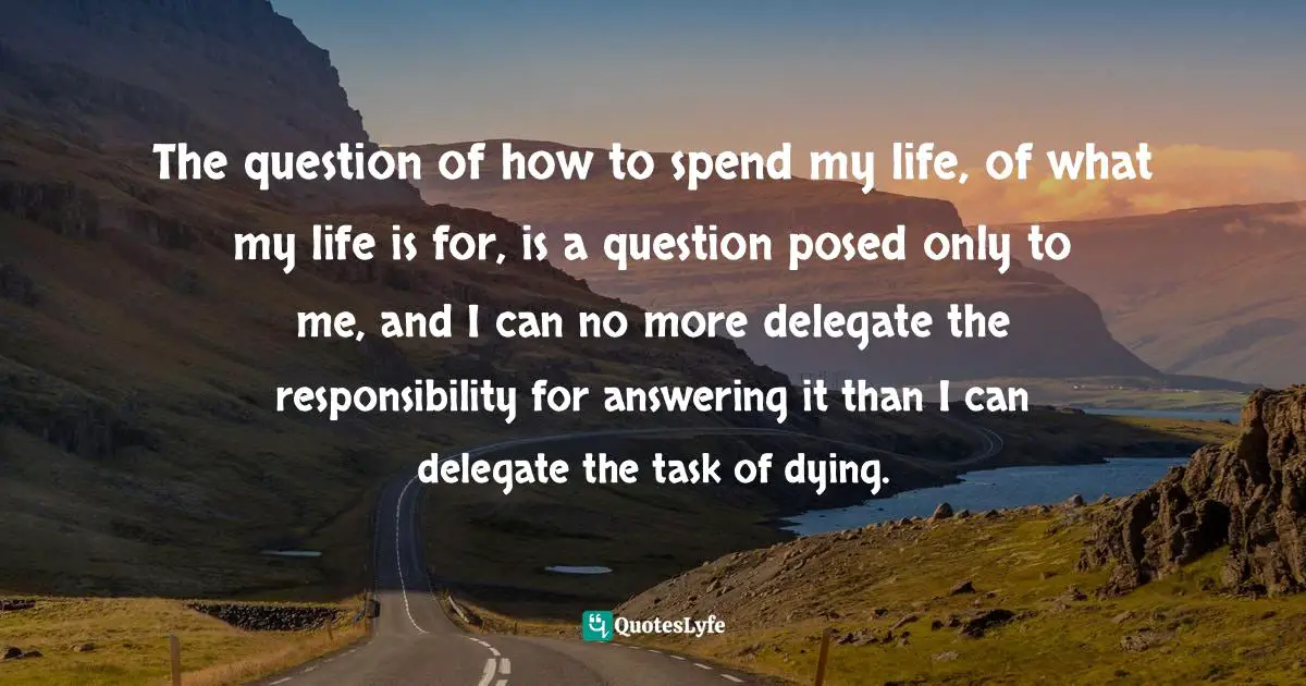 The question of how to spend my life, of what my life is for, is a question posed only to me, and I can no more delegate the responsibility for answering it than I can delegate the task of dying.