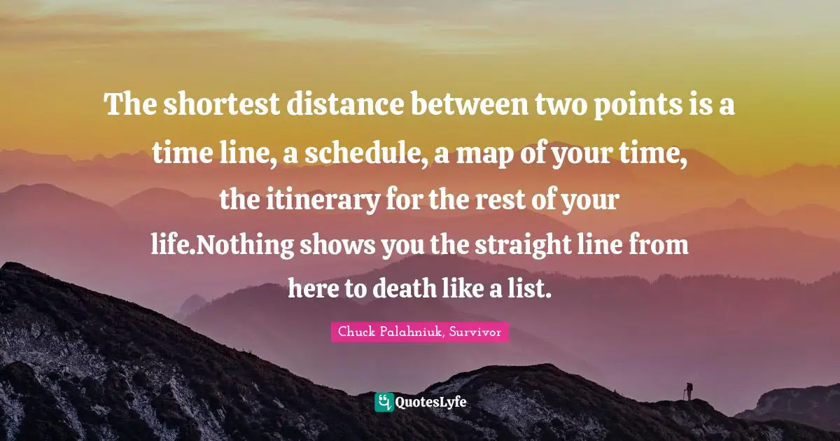 The shortest distance between two points is a time line, a schedule, a map of your time, the itinerary for the rest of your life.Nothing shows you the straight line from here to death like a list.